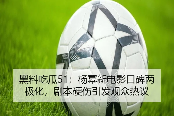 黑料吃瓜51：杨幂新电影口碑两极化，剧本硬伤引发观众热议
